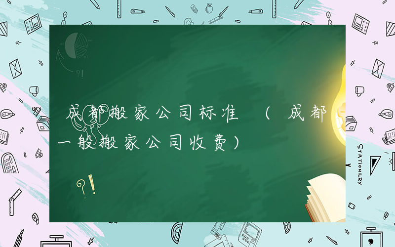 成都搬家公司标准 (成都一般搬家公司收费)